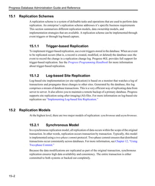 Progress Database Administration Guide and Reference
15–2
15.1 Replication Schemes
A replication scheme is a system of definable tasks and operations that are used to perform data
replication. An enterprise’s replication scheme addresses it’s specific business requirements
This section summarizes different replication models, data ownership models, and
implementation strategies that are available. A replication scheme can be implemented through
event triggers or through log-based capture.
15.1.1 Trigger-based Replication
To implement trigger-based replication, use event triggers stored in the database. When an event
to be replicated occurs (that is, a record is created, modified, or deleted) the database uses the
event to record the change in a replication change log. Progress 4GL provides full support for
trigger-based replication. See the Progress Programming Handbook for more information
about trigger-based replication.
15.1.2 Log-based Site Replication
Log-based site implementation (or site replication) is based on a monitor that watches a log of
transactions and propagates these changes to other sites. Generated by the database, this log
comprises a stream of database transactions. This is a very efficient way of replicating data from
server to server. It also allows you to maintain a remote backup of a primary database. Progress
supports site replication using after-imaging (AI) files. For more information on log-based site
replication see “Implementing Log-based Site Replication.”
15.2 Replication Models
At the highest level, there are two major models of replication: synchronous and asynchronous.
15.2.1 Synchronous Model
In a synchronous replication model, all replication of data occurs within the scope of the original
transaction. In other words, replication occurs transaction by transaction. Typically, this model
is implemented using a two-phase commit protocol. Two-phase commit ensures that distributed
transactions occur consistently across databases. For more information, see Chapter 12, “Using
Two-phase Commit.”
Because the data modifications are replicated as part of the original transaction, synchronous
replication ensures high data availability and consistency. The entire transaction is either
committed to both systems or backed out completely.
 