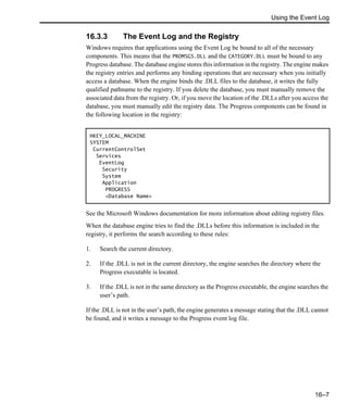 Using the Event Log
16–7
16.3.3 The Event Log and the Registry
Windows requires that applications using the Event Log be bound to all of the necessary
components. This means that the PROMSGS.DLL and the CATEGORY.DLL must be bound to any
Progress database. The database engine stores this information in the registry. The engine makes
the registry entries and performs any binding operations that are necessary when you initially
access a database. When the engine binds the .DLL files to the database, it writes the fully
qualified pathname to the registry. If you delete the database, you must manually remove the
associated data from the registry. Or, if you move the location of the .DLLs after you access the
database, you must manually edit the registry data. The Progress components can be found in
the following location in the registry:
See the Microsoft Windows documentation for more information about editing registry files.
When the database engine tries to find the .DLLs before this information is included in the
registry, it performs the search according to these rules:
1. Search the current directory.
2. If the .DLL is not in the current directory, the engine searches the directory where the
Progress executable is located.
3. If the .DLL is not in the same directory as the Progress executable, the engine searches the
user’s path.
If the .DLL is not in the user’s path, the engine generates a message stating that the .DLL cannot
be found, and it writes a message to the Progress event log file.
HKEY_LOCAL_MACHINE
SYSTEM
CurrentControlSet
Services
EventLog
Security
System
Application
PROGRESS
<Database Name>
 