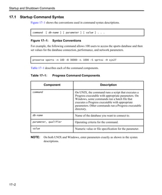 Startup and Shutdown Commands
17–2
17.1 Startup Command Syntax
Figure 17–1 shows the conventions used in command syntax descriptions.
Figure 17–1: Syntax Conventions
For example, the following command allows 100 users to access the sports database and then
set values for the database connection, performance, and network parameters.
Table 17–1 describes each of the command components.
NOTE: On both UNIX and Windows, enter parameters exactly as shown in the syntax
descriptions.
command [ db-name ] [ parameter ] [ value ] . . .
proserve sports -n 100 -B 30000 -L 1000 -S sprtsv -H sys27
Table 17–1: Progress Command Components
Component Description
command On UNIX, the command runs a script that executes a
Progress executable with appropriate parameters. On
Windows, some commands run a batch file that
executes a Progress executable with appropriate
parameters. Other commands run a Progress executable
directory.
db-name Name of the database you want to connect to.
parameter, qualifier Operating criteria for the command.
value Numeric value or file specification for the parameter.
 