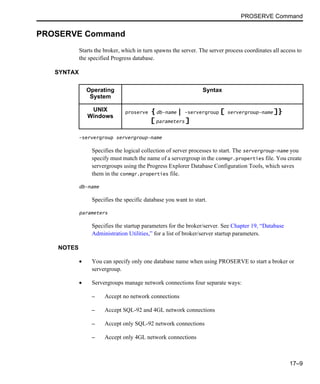 PROSERVE Command
17–9
PROSERVE Command
Starts the broker, which in turn spawns the server. The server process coordinates all access to
the specified Progress database.
SYNTAX
-servergroup servergroup-name
Specifies the logical collection of server processes to start. The servergroup-name you
specify must match the name of a servergroup in the conmgr.properties file. You create
servergroups using the Progress Explorer Database Configuration Tools, which saves
them in the conmgr.properties file.
db-name
Specifies the specific database you want to start.
parameters
Specifies the startup parameters for the broker/server. See Chapter 19, “Database
Administration Utilities,” for a list of broker/server startup parameters.
NOTES
• You can specify only one database name when using PROSERVE to start a broker or
servergroup.
• Servergroups manage network connections four separate ways:
– Accept no network connections
– Accept SQL-92 and 4GL network connections
– Accept only SQL-92 network connections
– Accept only 4GL network connections
Operating
System
Syntax
UNIX
Windows
proserve { db-name | -servergroup [ servergroup-name ]}
[ parameters ]
 