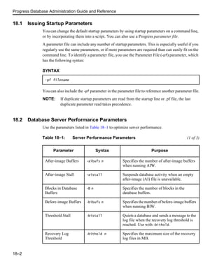 Progress Database Administration Guide and Reference
18–2
18.1 Issuing Startup Parameters
You can change the default startup parameters by using startup parameters on a command line,
or by incorporating them into a script. You can also use a Progress parameter file.
A parameter file can include any number of startup parameters. This is especially useful if you
regularly use the same parameters, or if more parameters are required than can easily fit on the
command line. To identify a parameter file, you use the Parameter File (-pf) parameter, which
has the following syntax:
You can also include the -pf parameter in the parameter file to reference another parameter file.
NOTE: If duplicate startup parameters are read from the startup line or .pf file, the last
duplicate parameter read takes precedence.
18.2 Database Server Performance Parameters
Use the parameters listed in Table 18–1 to optimize server performance.
SYNTAX
-pf filename
Table 18–1: Server Performance Parameters (1 of 3)
Parameter Syntax Purpose
After-image Buffers -aibufs n Specifies the number of after-image buffers
when running AIW.
After-image Stall -aistall Suspends database activity when an empty
after-image (AI) file is unavailable.
Blocks in Database
Buffers
-B n Specifies the number of blocks in the
database buffers.
Before-image Buffers -bibufs n Specifies the number of before-image buffers
when running BIW.
Threshold Stall -bistall Quiets a database and sends a message to the
log file when the recovery log threshold is
reached. Use with -bithold.
Recovery Log
Threshold
-bithold n Specifies the maximum size of the recovery
log files in MB.
 