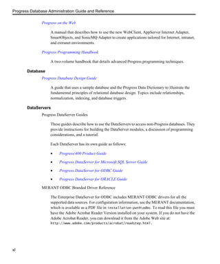 Progress Database Administration Guide and Reference
xl
Progress on the Web
A manual that describes how to use the new WebClient, AppServer Internet Adapter,
SmartObjects, and SonicMQ Adapter to create applications tailored for Internet, intranet,
and extranet environments.
Progress Programming Handbook
A two-volume handbook that details advanced Progress programming techniques.
Database
Progress Database Design Guide
A guide that uses a sample database and the Progress Data Dictionary to illustrate the
fundamental principles of relational database design. Topics include relationships,
normalization, indexing, and database triggers.
DataServers
Progress DataServer Guides
These guides describe how to use the DataServers to access non-Progress databases. They
provide instructions for building the DataServer modules, a discussion of programming
considerations, and a tutorial.
Each DataServer has its own guide as follows:
• Progress/400 Product Guide
• Progress DataServer for Microsoft SQL Server Guide
• Progress DataServer for ODBC Guide
• Progress DataServer for ORACLE Guide
MERANT ODBC Branded Driver Reference
The Enterprise DataServer for ODBC includes MERANT ODBC drivers for all the
supported data sources. For configuration information, see the MERANT documentation,
which is available as a PDF file in installation-pathodbc. To read this file you must
have the Adobe Acrobat Reader Version installed on your system. If you do not have the
Adobe Acrobat Reader, you can download it from the Adobe Web site at:
http://www.adobe.com/products/acrobat/readstep.html.
 