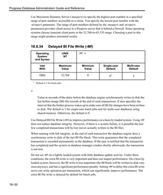 Progress Database Administration Guide and Reference
18–30
Use Maximum Dynamic Server (-maxport) to specify the highest port number in a specified
range of port numbers accessible to a client. You specify the lowest port number with the
-minport parameter. The range of port numbers defined by the -maxport and -minport
parameters provides client access to a Progress server that is behind a firewall. Some operating
systems choose transient client ports in the 32,768-to-65,535 range. Choosing a port in this
range might produce unwanted results.
18.8.34 Delayed BI File Write (-Mf)
n
Value in seconds of the delay before the database engine synchronously writes to disk the
last before-image (BI) file records at the end of each transactions. It also specifies the
interval that the broker process wakes up to make sure all BI file changes have been written
to disk. The default is 3 for single-user batch jobs and for multi-user databases using
shared memory. Otherwise, the default is 0.
Use Delayed BI File Write (-Mf) to improve performance on a heavily loaded system. Using -Mf
does not reduce database integrity. However, if there is a system failure, it is possible the last
few completed transactions will be lost (never actually written to the BI file).
When running with full integrity, at the end of each transaction the database engine does a
synchronous write to disk of the last BI file block. This write guarantees that the completed
transaction is recorded permanently in the database. If the user is notified that the transaction
has completed and the system or database manager crashes shortly afterwards, the transaction
is not lost.
Do not set -Mf on a lightly loaded system with little database update activity. Under these
conditions, the extra BI write is very important and does not impact performance. On a heavily
loaded system, however, the BI write is less important (the BI block will be written to disk very
soon anyway), and has a significant performance penalty. Setting -Mf to delay this extra BI write
saves one write operation per transaction, which can significantly improve performance. The
extra BI file write is delayed by default for batch jobs.
Operating
System
and Syntax
UNIX
NT
-Mf n
Use
With
Maximum
Value
Minimum
Value
Single-user
Default
Multi-user
Default
DBS 32,768 0 01
3
1
Default is 3 for batch jobs.
 