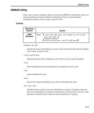 DBMAN Utility
19–3
DBMAN Utility
Starts, stops, or queries a database. Before you can use the DBMAN command-line utility, you
must use the Progress Explorer Database Configuration Tool to create the database
configuration and store it in the conmgr.properties file.
SYNTAX
-database db-name
Specifies the name of the database you want to start. It must match the name of a database
in the conmgr.properties file.
-config config-name
Specifies the name of the configuration with which you want to start the database.
-start
Starts the database db-name as defined by the configuration config-name.
-stop
Stops the database db-name.
-query
Queries the Connection Manager for the status of the database db-name.
-host host-name
Identifies the host machine where the AdminServer is running. The default is the local
host. If your AdminServer is running on a remote host, you must use the -host host-name
parameter to identify the host where the remote AdminServer is running.
Operating
System Syntax
UNIX
Windows
dbman [ -host host-name -port port-number | service-name
-user user-name ]
-database db-name
[-config config-name -start|-stop|-query]
 