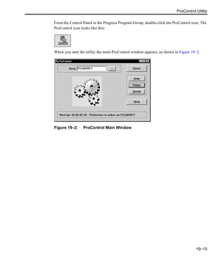 ProControl Utility
19–15
From the Control Panel or the Progress Program Group, double-click the ProControl icon. The
ProControl icon looks like this:
When you start the utility the main ProControl window appears, as shown in Figure 19–2.
Figure 19–2: ProControl Main Window
 