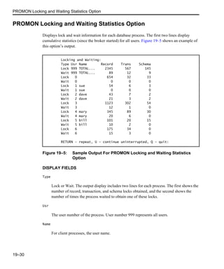 PROMON Locking and Waiting Statistics Option
19–30
PROMON Locking and Waiting Statistics Option
Displays lock and wait information for each database process. The first two lines display
cumulative statistics (since the broker started) for all users. Figure 19–5 shows an example of
this option’s output.
Figure 19–5: Sample Output For PROMON Locking and Waiting Statistics
Option
DISPLAY FIELDS
Type
Lock or Wait. The output display includes two lines for each process. The first shows the
number of record, transaction, and schema locks obtained, and the second shows the
number of times the process waited to obtain one of these locks.
Usr
The user number of the process. User number 999 represents all users.
Name
For client processes, the user name.
Locking and Waiting:
Type Usr Name Record Trans Schema
Lock 999 TOTAL... 2345 567 145
Wait 999 TOTAL... 89 12 9
Lock 0 654 32 33
Wait 0 0 0 0
Lock 1 sue 54 6 3
Wait 1 sue 0 0 0
Lock 2 dave 43 7 2
Wait 2 dave 21 3 2
Lock 3 1123 302 54
Wait 3 12 1 0
Lock 4 mary 345 89 30
Wait 4 mary 20 6 0
Lock 5 bill 101 20 15
Wait 5 bill 10 2 0
Lock 6 175 34 0
Wait 6 15 3 0
RETURN - repeat, U - continue uninterrupted, Q - quit:
 