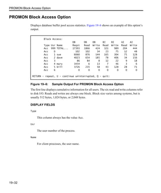 PROMON Block Access Option
19–32
PROMON Block Access Option
Displays database buffer pool access statistics. Figure 19–6 shows an example of this option’s
output.
Figure 19–6: Sample Output For PROMON Block Access Option
The first line displays cumulative information for all users. The six read and write columns refer
to disk I/O. Reads and writes are always one block. Block size varies among systems, but is
usually 512 bytes, 1,024 bytes, or 2,048 bytes.
DISPLAY FIELDS
Type
This column always has the value Acc.
Usr
The user number of the process.
Name
For client processes, the user name.
Block Access:
DB DB DB BI BI AI AI
Type Usr Name Reqst Read Write Read Write Read Write
Acc 999 TOTAL... 17393 1866 424 321 989 204 444
Acc 0 102 102 34 23 75 12 48
Acc 1 sue 6060 876 144 165 304 75 128
Acc 2 dave 4023 654 185 78 406 34 156
Acc 3 86 84 8 12 22 9 18
Acc 4 mary 3454 6 13 7 46 3 6
Acc 5 bill 3726 235 58 43 128 28 71
Acc 6 0 0 0 0 0 0 0
RETURN - repeat, U - continue uninterrupted, Q - quit:
 