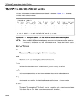 PROMON Transactions Control Option
19–46
PROMON Transactions Control Option
Displays information about distributed transactions in a database. Figure 19–12 shows an
example of this option’s output.
Figure 19–12: Sample Output For PROMON Transaction Control Option
NOTE: If you run PROMON against a database where no limbo transaction has occurred,
Progress does not display any field information on the Transaction Control screen.
DISPLAY FIELDS
Usr
The number of the user running the distributed transaction.
Name
The name of the user running the distributed transaction.
Trans
The transaction number on the machine where you are running PROMON.
Login
The date the user running the distributed transaction began the Progress session.
Time
The time the user running the distributed transaction began the Progress session.
R-comm?
The state of the transaction. If this field is yes, the transaction is in a ready-to-commit state.
This means that the first phase of two-phase commit is complete.
Transaction Control:
Usr Name Trans Login Time R-comm? Limbo? Crd? Coord Crd-task
2 paul 757 07/25/01 10:15 yes yes no sports1 760
. . . . . . . . . .
. . . . . . . . . .
. . . . . . . . . .
RETURN - repeat, U - continue uninterrupted, Q - quit
 