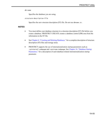PROSTRCT Utility
19–55
db-name
Specifies the database you are using.
structure-description-file
Specifies the new structure description (ST) file. Do not use dbname.st.
NOTES
• You must define your database structure in a structure description (ST) file before you
create a database. PROSTRCT CREATE creates a database control (DB) area from the
information in the ST file.
• See Chapter 4, “Creating and Deleting Databases,” for a complete description of structure
description (ST) files and storage areas.
• PROSTRCT supports the use of internationalization startup parameters such as
-cpinternal codepage and -cpstream codepage. See Chapter 18, “Database Startup
Parameters,” for a description of each database-related internationalization startup
parameter.
 
