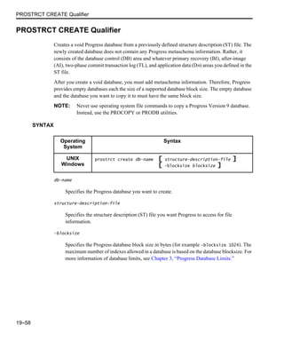 PROSTRCT CREATE Qualifier
19–58
PROSTRCT CREATE Qualifier
Creates a void Progress database from a previously defined structure description (ST) file. The
newly created database does not contain any Progress metaschema information. Rather, it
consists of the database control (DB) area and whatever primary recovery (BI), after-image
(AI), two-phase commit transaction log (TL), and application data (Dn) areas you defined in the
ST file.
After you create a void database, you must add metaschema information. Therefore, Progress
provides empty databases each the size of a supported database block size. The empty database
and the database you want to copy it to must have the same block size.
NOTE: Never use operating system file commands to copy a Progress Version 9 database.
Instead, use the PROCOPY or PRODB utilities.
SYNTAX
db-name
Specifies the Progress database you want to create.
structure-description-file
Specifies the structure description (ST) file you want Progress to access for file
information.
-blocksize
Specifies the Progress database block size in bytes (for example -blocksize 1024). The
maximum number of indexes allowed in a database is based on the database blocksize. For
more information of database limits, see Chapter 3, “Progress Database Limits.”
Operating
System
Syntax
UNIX
Windows
prostrct create db-name [ structure-description-file ]
[ -blocksize blocksize ]
 