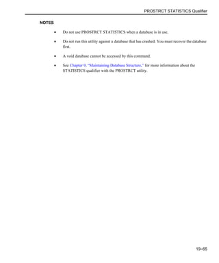 PROSTRCT STATISTICS Qualifier
19–65
NOTES
• Do not use PROSTRCT STATISTICS when a database is in use.
• Do not run this utility against a database that has crashed. You must recover the database
first.
• A void database cannot be accessed by this command.
• See Chapter 9, “Maintaining Database Structure,” for more information about the
STATISTICS qualifier with the PROSTRCT utility.
 