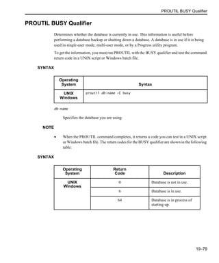 PROUTIL BUSY Qualifier
19–79
PROUTIL BUSY Qualifier
Determines whether the database is currently in use. This information is useful before
performing a database backup or shutting down a database. A database is in use if it is being
used in single-user mode, multi-user mode, or by a Progress utility program.
To get the information, you must run PROUTIL with the BUSY qualifier and test the command
return code in a UNIX script or Windows batch file.
SYNTAX
db-name
Specifies the database you are using.
NOTE
• When the PROUTIL command completes, it returns a code you can test in a UNIX script
or Windows batch file. The return codes for the BUSY qualifier are shown in the following
table:
SYNTAX
Operating
System Syntax
UNIX
Windows
proutil db-name -C busy
Operating
System
Return
Code Description
UNIX
Windows
0 Database is not in use.
6 Database is in use.
64 Database is in process of
starting up.
 
