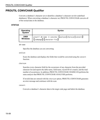 PROUTIL CONVCHAR Qualifier
19–84
PROUTIL CONVCHAR Qualifier
Converts a database’s character set or identifies a database’s character set (for undefined
databases). When converting a database’s character set, PROUTIL CONVCHAR converts all
of the textual data in the database.
SYNTAX
db-name
Specifies the database you are converting.
analyze
Scans the database and displays the fields that would be converted using the convert
function.
charscan
Searches every character field for the occurrence of any character from the provided
character list and reports the table name, field name, record ID of a match, and the total
number of occurrences. In addition, PROUTIL CONVCHAR CHARSCAN performs the
same analysis that PROUTIL CONVCHAR ANALYSIS performs.
If invalid data are entered with the charscan option, PROUTIL CONVCHAR generates
an error message and continues with the scan.
convert
Converts a database’s character data to the target code page and labels the database.
Operating
System
Syntax
UNIX
Windows
proutil db-name -C convchar [analyze|charscan|convert]
[codepage] [character-list]
 