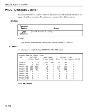 PROUTIL IOSTATS Qualifier
19–116
PROUTIL IOSTATS Qualifier
Provides current statistics for active databases. The statistics include buffered, unbuffered, and
logical I/O database operations. The statistics are cumulative from database startup.
SYNTAX
db-name
Specifies the active database where you are running database I/O statistics.
EXAMPLE
The following is a sample display of PROUTIL IOSTATS output:
DISPLAY FIELDS
Operating
System Syntax
UNIX
Windows
proutil db-name -C iostats
Database name is sports (2524)
FILE BUFFERED UNBUFFERED LOGICAL (2556)
Writes Reads Writes Reads Reads Writes Extends (2557)
==========================================================================
sports.b1 0 0 317 389 388 252 2
sports.d1 1 173 11 0 171 11 0
sports_7.d1 773 6792 0 0 6790 772 0
sports_7.d2 270 1702 10 0 1701 269 4
sports_8.d1 649 715 0 0 713 648 0
sports_8.d2 1 1 0 0 0 0 0
sports_9.d1 1 2 0 0 0 0 0
sports_9.d2 1 1 0 0 0 0 0
sports_10.d1 1 2 0 0 0 0 0
sports_10.d2 1 1 0 0 0 0 0
 