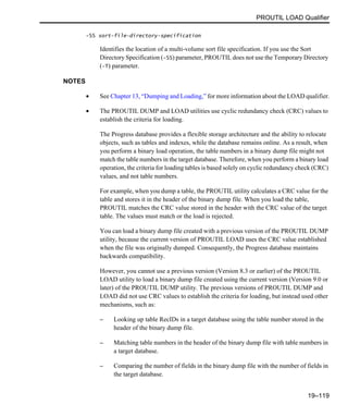 PROUTIL LOAD Qualifier
19–119
-SS sort-file-directory-specification
Identifies the location of a multi-volume sort file specification. If you use the Sort
Directory Specification (-SS) parameter, PROUTIL does not use the Temporary Directory
(-T) parameter.
NOTES
• See Chapter 13, “Dumping and Loading,” for more information about the LOAD qualifier.
• The PROUTIL DUMP and LOAD utilities use cyclic redundancy check (CRC) values to
establish the criteria for loading.
The Progress database provides a flexible storage architecture and the ability to relocate
objects, such as tables and indexes, while the database remains online. As a result, when
you perform a binary load operation, the table numbers in a binary dump file might not
match the table numbers in the target database. Therefore, when you perform a binary load
operation, the criteria for loading tables is based solely on cyclic redundancy check (CRC)
values, and not table numbers.
For example, when you dump a table, the PROUTIL utility calculates a CRC value for the
table and stores it in the header of the binary dump file. When you load the table,
PROUTIL matches the CRC value stored in the header with the CRC value of the target
table. The values must match or the load is rejected.
You can load a binary dump file created with a previous version of the PROUTIL DUMP
utility, because the current version of PROUTIL LOAD uses the CRC value established
when the file was originally dumped. Consequently, the Progress database maintains
backwards compatibility.
However, you cannot use a previous version (Version 8.3 or earlier) of the PROUTIL
LOAD utility to load a binary dump file created using the current version (Version 9.0 or
later) of the PROUTIL DUMP utility. The previous versions of PROUTIL DUMP and
LOAD did not use CRC values to establish the criteria for loading, but instead used other
mechanisms, such as:
– Looking up table RecIDs in a target database using the table number stored in the
header of the binary dump file.
– Matching table numbers in the header of the binary dump file with table numbers in
a target database.
– Comparing the number of fields in the binary dump file with the number of fields in
the target database.
 