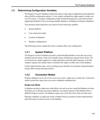 The Progress Database
1–9
1.3 Determining Configuration Variables
The Progress Version 9 database architecture and its wide range of supported system platforms
allow flexible configuration options. A very simple configuration might support a single user
on a PC system. A complex configuration might include heterogeneous, networked systems
supporting hundreds of users accessing multiple databases, including non-Progress databases.
Your business needs determine your choices for the following variables:
• System platform
• User connection modes
• Location of databases
• Database configurations
The following sections explain how these variables affect your configuration.
1.3.1 System Platform
The Progress Version 9 database provides a multi-threaded database server that can service
multiple network clients. Each server handles many simultaneous requests from clients. The
server processes simple requests as a single operation to provide rapid responses; it divides
complex requests into smaller tasks to minimize the impact on other users of the database.
Certain administration tasks, such as setting up user-interface environments and performance
tuning, differ among operating systems.
1.3.2 Connection Modes
Progress databases run in one of two connection modes: single-user or multi-user. Connection
modes control how many users can access a database simultaneously.
Single-user Mode
A database running in single-user mode allows one user to access a specified database at a time.
If another user is already accessing a database, you cannot connect to that database from a
different Progress session. The database engine uses a lock file (.lk) to lock out other users.
Running a database in single-user mode is helpful when you perform system administration
tasks that require exclusive access to the database.
 