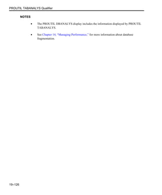 PROUTIL TABANALYS Qualifier
19–126
NOTES
• The PROUTIL DBANALYS display includes the information displayed by PROUTIL
TABANALYS.
• See Chapter 14, “Managing Performance,” for more information about database
fragmentation.
 