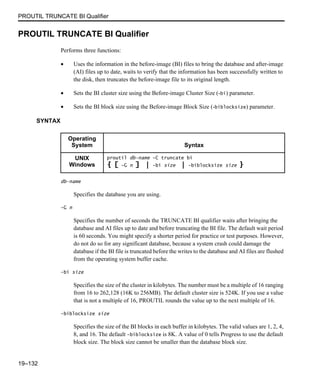 PROUTIL TRUNCATE BI Qualifier
19–132
PROUTIL TRUNCATE BI Qualifier
Performs three functions:
• Uses the information in the before-image (BI) files to bring the database and after-image
(AI) files up to date, waits to verify that the information has been successfully written to
the disk, then truncates the before-image file to its original length.
• Sets the BI cluster size using the Before-image Cluster Size (-bi) parameter.
• Sets the BI block size using the Before-image Block Size (-biblocksize) parameter.
SYNTAX
db-name
Specifies the database you are using.
-G n
Specifies the number of seconds the TRUNCATE BI qualifier waits after bringing the
database and AI files up to date and before truncating the BI file. The default wait period
is 60 seconds. You might specify a shorter period for practice or test purposes. However,
do not do so for any significant database, because a system crash could damage the
database if the BI file is truncated before the writes to the database and AI files are flushed
from the operating system buffer cache.
-bi size
Specifies the size of the cluster in kilobytes. The number must be a multiple of 16 ranging
from 16 to 262,128 (16K to 256MB). The default cluster size is 524K. If you use a value
that is not a multiple of 16, PROUTIL rounds the value up to the next multiple of 16.
-biblocksize size
Specifies the size of the BI blocks in each buffer in kilobytes. The valid values are 1, 2, 4,
8, and 16. The default -biblocksize is 8K. A value of 0 tells Progress to use the default
block size. The block size cannot be smaller than the database block size.
Operating
System Syntax
UNIX
Windows
proutil db-name -C truncate bi
{ [ -G n ] | -bi size | -biblocksize size }
 
