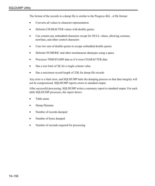 SQLDUMP Utility
19–156
The format of the records in a dump file is similar to the Progress 4GL .d file format:
• Converts all values to character representation
• Delimits CHARACTER values with double quotes
• Can contain any embedded characters except for NULL values, allowing commas,
newlines, and other control characters
• Uses two sets of double quotes to escape embedded double quotes
• Delimits NUMERIC and other noncharacter datatypes using a space
• Processes TIMESTAMP data as if it were CHARACTER data
• Has a size limit of 2K for a single column value
• Has a maximum record length of 32K for dump file records
Any error is a fatal error, and SQLDUMP halts the dumping process so that data integrity will
not be compromised. SQLDUMP reports errors to standard output.
After successful processing, SQLDUMP writes a summary report to standard output. For each
table SQLDUMP processes, the report shows:
• Table name
• Dump filename
• Number of records dumped
• Number of bytes dumped
• Number of seconds required for processing
 