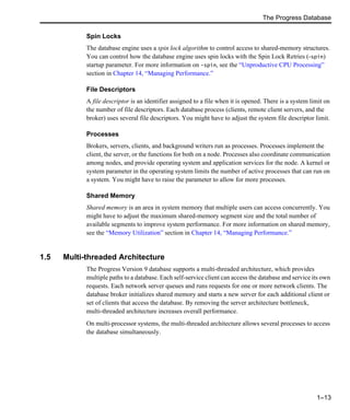 The Progress Database
1–13
Spin Locks
The database engine uses a spin lock algorithm to control access to shared-memory structures.
You can control how the database engine uses spin locks with the Spin Lock Retries (-spin)
startup parameter. For more information on -spin, see the “Unproductive CPU Processing”
section in Chapter 14, “Managing Performance.”
File Descriptors
A file descriptor is an identifier assigned to a file when it is opened. There is a system limit on
the number of file descriptors. Each database process (clients, remote client servers, and the
broker) uses several file descriptors. You might have to adjust the system file descriptor limit.
Processes
Brokers, servers, clients, and background writers run as processes. Processes implement the
client, the server, or the functions for both on a node. Processes also coordinate communication
among nodes, and provide operating system and application services for the node. A kernel or
system parameter in the operating system limits the number of active processes that can run on
a system. You might have to raise the parameter to allow for more processes.
Shared Memory
Shared memory is an area in system memory that multiple users can access concurrently. You
might have to adjust the maximum shared-memory segment size and the total number of
available segments to improve system performance. For more information on shared memory,
see the “Memory Utilization” section in Chapter 14, “Managing Performance.”
1.5 Multi-threaded Architecture
The Progress Version 9 database supports a multi-threaded architecture, which provides
multiple paths to a database. Each self-service client can access the database and service its own
requests. Each network server queues and runs requests for one or more network clients. The
database broker initializes shared memory and starts a new server for each additional client or
set of clients that access the database. By removing the server architecture bottleneck,
multi-threaded architecture increases overall performance.
On multi-processor systems, the multi-threaded architecture allows several processes to access
the database simultaneously.
 