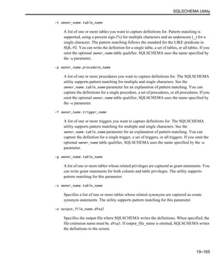 SQLSCHEMA Utility
19–165
-t owner_name.table_name
A list of one or more tables you want to capture definitions for. Pattern matching is
supported, using a percent sign (%) for multiple characters and an underscore (_) for a
single character. The pattern matching follows the standard for the LIKE predicate in
SQL-92. You can write the definition for a single table, a set of tables, or all tables. If you
omit the optional owner_name table qualifier, SQLSCHEMA uses the name specified by
the -u parameter.
-p owner_name.procedure_name
A list of one or more procedures you want to capture definitions for. The SQLSCHEMA
utility supports pattern matching for multiple and single characters. See the
owner_name.table_name parameter for an explanation of pattern matching. You can
capture the definitions for a single procedure, a set of procedures, or all procedures. If you
omit the optional owner_name table qualifier, SQLSCHEMA uses the name specified by
the -u parameter.
-T owner_name.trigger_name
A list of one or more triggers you want to capture definitions for. The SQLSCHEMA
utility supports pattern matching for multiple and single characters. See the
owner_name.table_name parameter for an explanation of pattern matching. You can
capture the definition for a single trigger, a set of triggers, or all triggers. If you omit the
optional owner_name table qualifier, SQLSCHEMA uses the name specified by the -u
parameter.
-g owner_name.table_name
A list of one or more tables whose related privileges are captured as grant statements. You
can write grant statements for both column and table privileges. The utility supports
pattern matching for this parameter.
-s owner_name.table_name
Specifies a list of one or more tables whose related synonyms are captured as create
synonym statements. The utility supports pattern matching for this parameter.
-o output_file_name.dfsql
Specifies the output file where SQLSCHEMA writes the definitions. When specified, the
file extension name must be .dfsql. If output_file_name is omitted, SQLSCHEMA writes
the definitions to the screen.
 