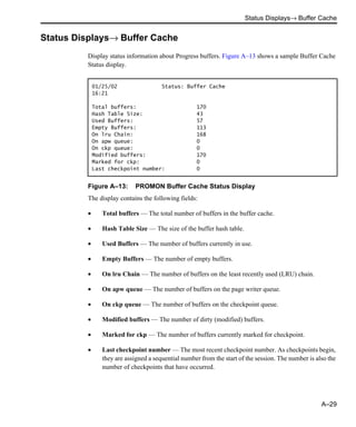 Status Displays→ Buffer Cache
A–29
Status Displays→ Buffer Cache
Display status information about Progress buffers. Figure A–13 shows a sample Buffer Cache
Status display.
Figure A–13: PROMON Buffer Cache Status Display
The display contains the following fields:
• Total buffers — The total number of buffers in the buffer cache.
• Hash Table Size — The size of the buffer hash table.
• Used Buffers — The number of buffers currently in use.
• Empty Buffers — The number of empty buffers.
• On lru Chain — The number of buffers on the least recently used (LRU) chain.
• On apw queue — The number of buffers on the page writer queue.
• On ckp queue — The number of buffers on the checkpoint queue.
• Modified buffers — The number of dirty (modified) buffers.
• Marked for ckp — The number of buffers currently marked for checkpoint.
• Last checkpoint number — The most recent checkpoint number. As checkpoints begin,
they are assigned a sequential number from the start of the session. The number is also the
number of checkpoints that have occurred.
01/25/02 Status: Buffer Cache
16:21
Total buffers: 170
Hash Table Size: 43
Used Buffers: 57
Empty Buffers: 113
On lru Chain: 168
On apw queue: 0
On ckp queue: 0
Modified buffers: 170
Marked for ckp: 0
Last checkpoint number: 0
 