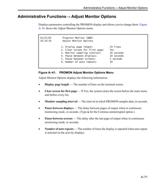 Administrative Functions→ Adjust Monitor Options
A–71
Administrative Functions→ Adjust Monitor Options
Displays parameters controlling the PROMON display and allows you to change them. Figure
A–41 shows the Adjust Monitor Options menu.
Figure A–41: PROMON Adjust Monitor Options Menu
Adjust Monitor Options displays the following information:
• Display page length — The number of lines on the terminal screen.
• Clear screen for first page — If Yes, the system clears the screen before the main menu
and before every list.
• Monitor sampling interval — The interval at which PROMON samples data, in seconds.
• Pause between displays — The delay between pages of output when in continuous
monitoring mode, in seconds. (Type u for the Continue uninterrupted option.)
• Pause between screens — The delay after the last page of output when in continuous
monitoring mode, in seconds.
• Number of auto repeats — The number of times the display is repeated when auto repeat
is selected on the activity displays.
01/25/02 Progress Monitor (R&D)
16:19:34 Adjust Monitor Options
1. Display page length: 24 lines
2. Clear screen for first page: Yes
3. Monitor sampling interval: 10 seconds
4. Pause between displays: 10 seconds
5. Pause between screens: 5 seconds
6. Number of auto repeats: 10
 