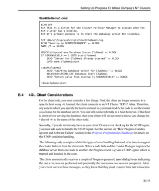 Setting Up Progress To Utilize Compaq’s NT Clusters
B–11
B.4 4GL Client Considerations
On the client side, you must consider a few things. First, the client no longer connects to a
specific host using -H. Instead, the client connects to an NT Cluster TCP/IP Alias. Therefore,
any code in which you specify the host to connect to, you must modify the code to use the cluster
alias in use for the database server. You can still connect directly to a host; however, if that host
is down or not serving the database, then your client will not reconnect unless you change the
value of -H to the name of the other node.
Secondly, if you do not already have in your client P-Code error checking for the STOP signal,
you must add code to handle the STOP signal. See the section on “How Progress Handles
System and Software Failure” section in the Progress Programming Handbook for details on
the STOP condition handling.
The following code examples exhibit the types of error handling that need to be done to support
the cluster failover from the client side. When a node fails and the Cluster Manager migrates the
database server from one node to another, the Progress client is given a STOP signal, which is
trapped and handled in the code.
The client automatically receives a couple of Progress-generated error dialog boxes indicating
the last write was not performed and potentially the last transaction was not completed. Alert
your client users to these messages, so they know that they must re-enter their last transaction.
StartCluDemo1.cmd
ECHO OFF
REM This is a Script for the Cluster Failover Manager to execute when the
REM cluster has a problem.
REM It’s primary purpose is to Start the Database server for CluDemo1.
SET LOG=S:ProgressScriptsStartCluDemo1.log
ECHO "Running on %COMPUTERNAME%" >> %LOG%
DATE /T >> %LOG%
%DLC%binpccmd.exe Database Status CluDemo1 >> %LOG%
IF %ERRORLEVEL% == 1 GOTO startcludemo1
ECHO "Server for CluDemo1 already started" >> %LOG%
GOTO done cludemo1start
:startcludemo1
ECHO "Starting database server for CluDemo1" >> %LOG%
%DLC%binPCCMD.EXE Database Start CluDemo1
ECHO "Return value from startup is %ERRORLEVEL%" >> %LOG%
:donecludemo1start
 
