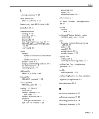 Index–13
Index
L
-L startup parameter 18–26
Large transactions
effect on lock table 18–27
Least recently used (LRU) chain 14–16
Limbo lock 19–36
Limbo transactions
aborting 19–76
committing 19–76
defined 12–5
detecting 12–10
how Progress processes react 12–10
PROUTIL 2PHASE COMMIT utility
19–73
resolving 12–11
Limits
database
number of simultaneous transactions
3–7
number of users 3–7
database names 3–8
dumping and reloading databases 13–3
for database names 3–8
operating systems 3–8
LIST qualifier
PROSTRCT utility 19–60
List qualifier
PROSHUT command 17–12
LOAD qualifier
PROUTIL utility 19–118
Loading 13–2, 19–118
binary 13–21
database contents 13–22
bulk loader 13–27
database definitions 13–18
databases
disk space maintenance 13–32
SQL view file contents 13–24
SQL-92 19–159
triggers 13–2
user table contents 13–23
Lock requests A–66
Lock Table Entries (-L) startup parameter
18–26
Locking
resource
UNIX 14–33
Locking and Waiting Statistics option
PROMON utility 19–27, 19–30
Locks
displaying contents of record locking
table 19–35
limbo 19–36
purged 19–36
queued requests 19–36
upgrade requests 19–36
Log (.lg) files
backing up 6–2
commands to removing entries 16–2
Log File Code Page (-cplog) startup
parameter 18–18
Log files
removing entries 19–24
Log-based replication. See Data replication
Log-based site replication 15–2
login.p procedure 10–3
M
-m1 startup parameter 18–27
-m2 startup parameter 18–28
-m3 startup parameter 18–28
-Ma startup parameter 18–29
 