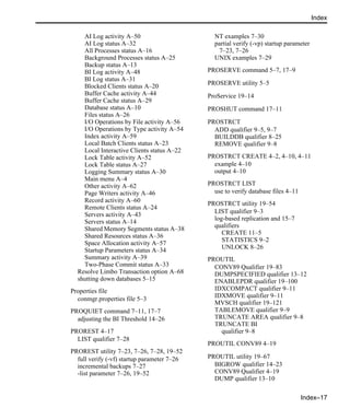Index–17
Index
AI Log activity A–50
AI Log status A–32
All Processes status A–16
Background Processes status A–25
Backup status A–13
BI Log activity A–48
BI Log status A–31
Blocked Clients status A–20
Buffer Cache activity A–44
Buffer Cache status A–29
Database status A–10
Files status A–26
I/O Operations by File activity A–56
I/O Operations by Type activity A–54
Index activity A–59
Local Batch Clients status A–23
Local Interactive Clients status A–22
Lock Table activity A–52
Lock Table status A–27
Logging Summary status A–30
Main menu A–4
Other activity A–62
Page Writers activity A–46
Record activity A–60
Remote Clients status A–24
Servers activity A–43
Servers status A–14
Shared Memory Segments status A–38
Shared Resources status A–36
Space Allocation activity A–57
Startup Parameters status A–34
Summary activity A–39
Two-Phase Commit status A–33
Resolve Limbo Transaction option A–68
shutting down databases 5–15
Properties file
conmgr.properties file 5–3
PROQUIET command 7–11, 17–7
adjusting the BI Threshold 14–26
PROREST 4–17
LIST qualifier 7–28
PROREST utility 7–23, 7–26, 7–28, 19–52
full verify (-vf) startup parameter 7–26
incremental backups 7–27
-list parameter 7–26, 19–52
NT examples 7–30
partial verify (-vp) startup parameter
7–23, 7–26
UNIX examples 7–29
PROSERVE command 5–7, 17–9
PROSERVE utility 5–5
ProService 19–14
PROSHUT command 17–11
PROSTRCT
ADD qualifier 9–5, 9–7
BUILDDB qualifier 8–25
REMOVE qualifier 9–8
PROSTRCT CREATE 4–2, 4–10, 4–11
example 4–10
output 4–10
PROSTRCT LIST
use to verify database files 4–11
PROSTRCT utility 19–54
LIST qualifier 9–3
log-based replication and 15–7
qualifiers
CREATE 11–5
STATISTICS 9–2
UNLOCK 8–26
PROUTIL
CONV89 Qualifier 19–83
DUMPSPECIFIED qualifier 13–12
ENABLEPDR qualifier 19–100
IDXCOMPACT qualifier 9–11
IDXMOVE qualifier 9–11
MVSCH qualifier 19–121
TABLEMOVE qualifier 9–9
TRUNCATE AREA qualifier 9–8
TRUNCATE BI
qualifier 9–8
PROUTIL CONV89 4–19
PROUTIL utility 19–67
BIGROW qualifier 14–23
CONV89 Qualifier 4–19
DUMP qualifier 13–10
 