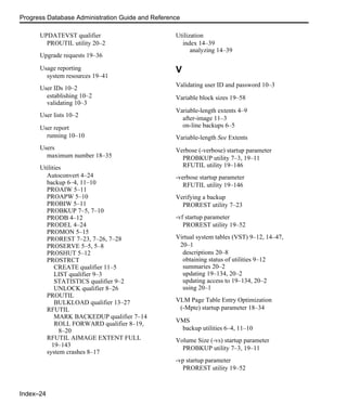 Index–24
Progress Database Administration Guide and Reference
UPDATEVST qualifier
PROUTIL utility 20–2
Upgrade requests 19–36
Usage reporting
system resources 19–41
User IDs 10–2
establishing 10–2
validating 10–3
User lists 10–2
User report
running 10–10
Users
maximum number 18–35
Utilities
Autoconvert 4–24
backup 6–4, 11–10
PROAIW 5–11
PROAPW 5–10
PROBIW 5–11
PROBKUP 7–5, 7–10
PRODB 4–12
PRODEL 4–24
PROMON 5–15
PROREST 7–23, 7–26, 7–28
PROSERVE 5–5, 5–8
PROSHUT 5–12
PROSTRCT
CREATE qualifier 11–5
LIST qualifier 9–3
STATISTICS qualifier 9–2
UNLOCK qualifier 8–26
PROUTIL
BULKLOAD qualifier 13–27
RFUTIL
MARK BACKEDUP qualifier 7–14
ROLL FORWARD qualifier 8–19,
8–20
RFUTIL AIMAGE EXTENT FULL
19–143
system crashes 8–17
Utilization
index 14–39
analyzing 14–39
V
Validating user ID and password 10–3
Variable block sizes 19–58
Variable-length extents 4–9
after-image 11–3
on-line backups 6–5
Variable-length See Extents
Verbose (-verbose) startup parameter
PROBKUP utility 7–3, 19–11
RFUTIL utility 19–146
-verbose startup parameter
RFUTIL utility 19–146
Verifying a backup
PROREST utility 7–23
-vf startup parameter
PROREST utility 19–52
Virtual system tables (VST) 9–12, 14–47,
20–1
descriptions 20–8
obtaining status of utilities 9–12
summaries 20–2
updating 19–134, 20–2
updating access to 19–134, 20–2
using 20–1
VLM Page Table Entry Optimization
(-Mpte) startup parameter 18–34
VMS
backup utilities 6–4, 11–10
Volume Size (-vs) startup parameter
PROBKUP utility 7–3, 19–11
-vp startup parameter
PROREST utility 19–52
 