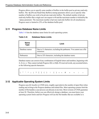 Progress Database Administration Guide and Reference
3–8
Progress allows you to specify some number of buffers in the buffer pool as private read-only
buffers. The -Bp (Private Read-Only Buffers) startup parameter allows you to specify what
number of buffers you wish to be private read-only buffers. The default number of private
read-only buffers that a single user can request is 64 and the maximum number is limited by the
-bpmax parameter. The maximum number of private read-only buffers for all simultaneous
Progress users is limited to 25% of the database buffer pool.
3.11 Progress Database Name Limits
Table 3–8 lists the database name limits for each operating system.
Database names can consist of any combination of English letters and numbers, beginning with
A–Z or a–z. They cannot include Progress 4GL or SQL-92 reserved words, any accented letters,
or the following special characters:
3.12 Applicable Operating System Limits
Progress uses file handles (a UNIX term, roughly equivalent to the number of open files) when
reading and writing to the Progress database and related files. Most operating systems limit the
number of file handles a user process can allocate at one time. Most versions of UNIX guarantee
at least 20. Therefore, before you can effectively design a database, you must know your
operating system limits and how Progress will use the file handles that are available to it.
Table 3–8: Database Name Limits
Name
Type
Limit
Database names One to 11 characters, excluding the pathname. You cannot use a file
extension.
Pathnames One to 255 characters, including the database name.
 " ’ * ; | ? [ ] ( ) ! { } < > @ + = : ~
 