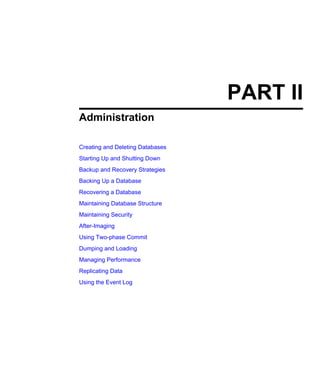 PART II
Administration
Creating and Deleting Databases
Starting Up and Shutting Down
Backup and Recovery Strategies
Backing Up a Database
Recovering a Database
Maintaining Database Structure
Maintaining Security
After-Imaging
Using Two-phase Commit
Dumping and Loading
Managing Performance
Replicating Data
Using the Event Log
 