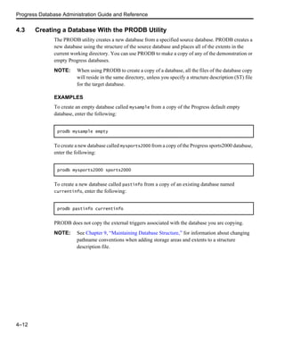 Progress Database Administration Guide and Reference
4–12
4.3 Creating a Database With the PRODB Utility
The PRODB utility creates a new database from a specified source database. PRODB creates a
new database using the structure of the source database and places all of the extents in the
current working directory. You can use PRODB to make a copy of any of the demonstration or
empty Progress databases.
NOTE: When using PRODB to create a copy of a database, all the files of the database copy
will reside in the same directory, unless you specify a structure description (ST) file
for the target database.
EXAMPLES
To create an empty database called mysample from a copy of the Progress default empty
database, enter the following:
To create a new database called mysports2000 from a copy of the Progress sports2000 database,
enter the following:
To create a new database called pastinfo from a copy of an existing database named
currentinfo, enter the following:
PRODB does not copy the external triggers associated with the database you are copying.
NOTE: See Chapter 9, “Maintaining Database Structure,” for information about changing
pathname conventions when adding storage areas and extents to a structure
description file.
prodb mysample empty
prodb mysports2000 sports2000
prodb pastinfo currentinfo
 