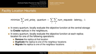 Introduction
Distributed Replica Placement for Edge Computing
Evaluation and Discussion
Overview of the Thesis Study
Facility Location Heuristic
Replica Discovery
Facility Location Heuristic
minimize
j
unit_pricej · quantum +
i j
num_requests · latencyij · λ
In every quantum, locally evaluate the objective function at the central storage
to Create replicas in the neighbours.
In every quantum, locally evaluate the objective function at each replica
location for one of the following operations:
Remove the replica at that location
Duplicate the replica to one of the neighbour locations
Migrate the replica to one of the neighbour locations
Atakan Aral Optimized Resource Mapping in Distributed Cloud Systems
 