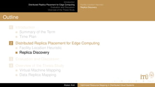 Introduction
Distributed Replica Placement for Edge Computing
Evaluation and Discussion
Overview of the Thesis Study
Facility Location Heuristic
Replica Discovery
Outline
1 Introduction
Summary of the Term
Time Plan
2 Distributed Replica Placement for Edge Computing
Facility Location Heuristic
Replica Discovery
3 Evaluation and Discussion
4 Overview of the Thesis Study
Virtual Machine Mapping
Data Replica Mapping
Atakan Aral Optimized Resource Mapping in Distributed Cloud Systems
 