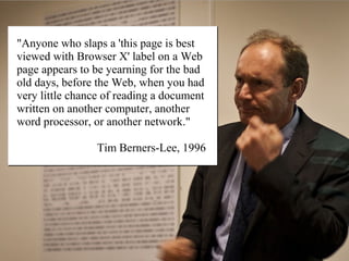 "Anyone who slaps a 'this page is best
viewed with Browser X' label on a Web
page appears to be yearning for the bad
old days, before the Web, when you had
very little chance of reading a document
written on another computer, another
word processor, or another network."

                 Tim Berners-Lee, 1996
 