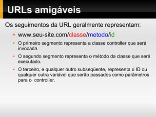Instalação
Baixe o CodeIgniter em:
http://codeigniter.com/download.php
Descompacte-o na pasta htdocs/www e renomeie o
diretório para o nome mais adequado para sua
aplicação.
Abra o arquivo application/config/config.php em um
editor de textos e altere a sua URL base.
Para usar banco de dados, abra o arquivo
application/config/database.php em um editor de
textos e altere as configurações do seu banco.
 