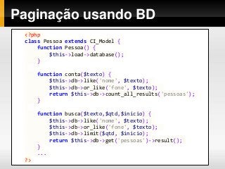 Paginação usando BD
<?php
class Pessoa extends CI_Model {
function Pessoa() {
$this->load->database();
}
function conta($texto) {
$this->db->like('nome', $texto);
$this->db->or_like('fone', $texto);
return $this->db->count_all_results('pessoas');
}
function busca($texto,$qtd,$inicio) {
$this->db->like('nome', $texto);
$this->db->or_like('fone', $texto);
$this->db->limit($qtd, $inicio);
return $this->db->get('pessoas')->result();
}
...
?>
 