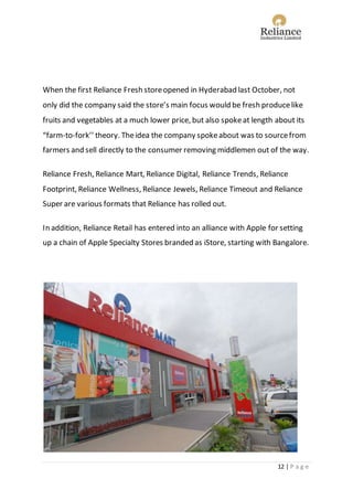 12 | P a g e
When the first Reliance Fresh storeopened in Hyderabad last October, not
only did the company said the store’s main focus would be fresh producelike
fruits and vegetables at a much lower price, but also spokeat length about its
“farm-to-fork’’ theory. Theidea the company spokeabout was to sourcefrom
farmers and sell directly to the consumer removing middlemen out of the way.
Reliance Fresh, Reliance Mart, Reliance Digital, Reliance Trends, Reliance
Footprint, Reliance Wellness, Reliance Jewels, Reliance Timeout and Reliance
Super are various formats that Reliance has rolled out.
In addition, Reliance Retail has entered into an alliance with Apple for setting
up a chain of Apple Specialty Stores branded as iStore, starting with Bangalore.
 