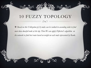10 FUZZY TOPOLOGY
 Based on this Utilization p(A) nodes can be ranked in ascending order to find
most data dwarfed node at the top. Then We can apply Dijkstra's algorithm on
the network to find best route based on weight on each node represented by Rank.

 