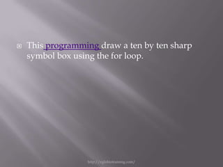    This programming draw a ten by ten sharp
    symbol box using the for loop.




                  http://eglobiotraining.com/
 