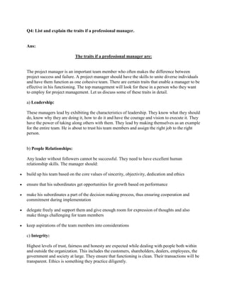Q4: List and explain the traits if a professional manager.


Ans:

                           The traits if a professional manager are:


The project manager is an important team member who often makes the difference between
project success and failure. A project manager should have the skills to unite diverse individuals
and have them function as one cohesive team. There are certain traits that enable a manager to be
effective in his functioning. The top management will look for these in a person who they want
to employ for project management. Let us discuss some of these traits in detail.

a) Leadership:

These managers lead by exhibiting the characteristics of leadership. They know what they should
do, know why they are doing it, how to do it and have the courage and vision to execute it. They
have the power of taking along others with them. They lead by making themselves as an example
for the entire team. He is about to trust his team members and assign the right job to the right
person.


b) People Relationships:

Any leader without followers cannot be successful. They need to have excellent human
relationship skills. The manager should:

build up his team based on the core values of sincerity, objectivity, dedication and ethics

ensure that his subordinates get opportunities for growth based on performance

make his subordinates a part of the decision making process, thus ensuring cooperation and
commitment during implementation

delegate freely and support them and give enough room for expression of thoughts and also
make things challenging for team members

keep aspirations of the team members into considerations

c) Integrity:

Highest levels of trust, fairness and honesty are expected while dealing with people both within
and outside the organization. This includes the customers, shareholders, dealers, employees, the
government and society at large. They ensure that functioning is clean. Their transactions will be
transparent. Ethics is something they practice diligently.
 