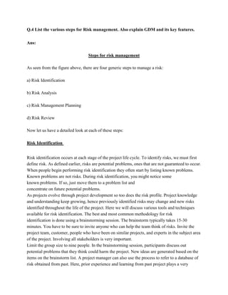 Q.4 List the various steps for Risk management. Also explain GDM and its key features.

Ans:

                                   Steps for risk management

As seen from the figure above, there are four generic steps to manage a risk:

a) Risk Identification

b) Risk Analysis

c) Risk Management Planning

d) Risk Review

Now let us have a detailed look at each of these steps:

Risk Identification


Risk identification occurs at each stage of the project life cycle. To identify risks, we must first
define risk. As defined earlier, risks are potential problems, ones that are not guaranteed to occur.
When people begin performing risk identification they often start by listing known problems.
Known problems are not risks. During risk identification, you might notice some
known problems. If so, just move them to a problem list and
concentrate on future potential problems.
As projects evolve through project development so too does the risk profile. Project knowledge
and understanding keep growing, hence previously identified risks may change and new risks
identified throughout the life of the project. Here we will discuss various tools and techniques
available for risk identification. The best and most common methodology for risk
identification is done using a brainstorming session. The brainstorm typically takes 15-30
minutes. You have to be sure to invite anyone who can help the team think of risks. Invite the
project team, customer, people who have been on similar projects, and experts in the subject area
of the project. Involving all stakeholders is very important.
Limit the group size to nine people. In the brainstorming session, participants discuss out
potential problems that they think could harm the project. New ideas are generated based on the
items on the brainstorm list. A project manager can also use the process to refer to a database of
risk obtained from past. Here, prior experience and learning from past project plays a very
 