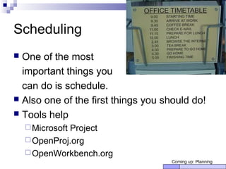 Scheduling
 One of the most
important things you
can do is schedule.
 Also one of the first things you should do!
 Tools help
Microsoft Project
OpenProj.org
OpenWorkbench.org
Coming up: Planning
 