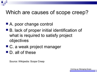 Which are causes of scope creep?
 A. poor change control
 B. lack of proper initial identification of
what is required to satisfy project
objectives
 C. a weak project manager
 D. all of these
Source: Wikipedia: Scope Creep
Coming up: Managing Scope
 