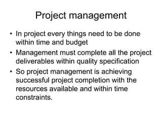 Project management
• In project every things need to be done
within time and budget
• Management must complete all the project
deliverables within quality specification
• So project management is achieving
successful project completion with the
resources available and within time
constraints.
 