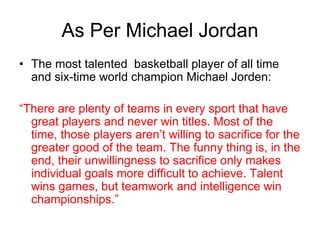 As Per Michael Jordan
• The most talented basketball player of all time
and six-time world champion Michael Jorden:
“There are plenty of teams in every sport that have
great players and never win titles. Most of the
time, those players aren’t willing to sacrifice for the
greater good of the team. The funny thing is, in the
end, their unwillingness to sacrifice only makes
individual goals more difficult to achieve. Talent
wins games, but teamwork and intelligence win
championships.”
 