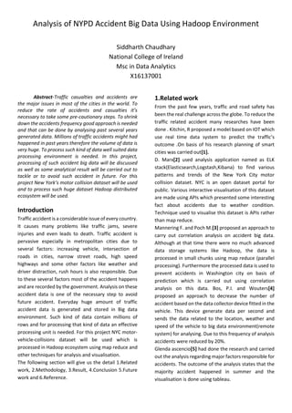 Analysis of NYPD Accident Big Data Using Hadoop Environment
Siddharth Chaudhary
National College of Ireland
Msc in Data Analytics
X16137001
Abstract-Traffic casualties and accidents are
the major issues in most of the cities in the world. To
reduce the rate of accidents and casualties it’s
necessary to take some pre-cautionary steps. To shrink
down the accidents frequency good approach is needed
and that can be done by analysing past several years
generated data. Millions of traffic accidents might had
happened in past years therefore the volume of data is
very huge. To process such kind of data well suited data
processing environment is needed. In this project,
processing of such accident big data will be discussed
as well as some analytical result will be carried out to
tackle or to avoid such accident in future. For this
project New York’s motor collision dataset will be used
and to process such huge dataset Hadoop distributed
ecosystem will be used.
Introduction
Traffic accident is a considerable issue of every country.
It causes many problems like traffic jams, severe
injuries and even leads to death. Traffic accident is
pervasive especially in metropolitan cities due to
several factors: increasing vehicle, intersection of
roads in cities, narrow street roads, high speed
highways and some other factors like weather and
driver distraction, rush hours is also responsible. Due
to these several factors most of the accident happens
and are recorded by the government. Analysis on these
accident data is one of the necessary step to avoid
future accident. Everyday huge amount of traffic
accident data is generated and stored in Big data
environment. Such kind of data contain millions of
rows and for processing that kind of data an effective
processing unit is needed. For this project NYC motor-
vehicle-collisions dataset will be used which is
processed in Hadoop ecosystem using map reduce and
other techniques for analysis and visualisation.
The following section will give us the detail 1.Related
work, 2.Methodology, 3.Result, 4.Conclusion 5.Future
work and 6.Reference.
1.Related work
From the past few years, traffic and road safety has
been the real challenge across the globe. To reduce the
traffic related accident many researches have been
done . Kitchin, R proposed a model based on IOT which
use real time data system to predict the traffic’s
outcome .On basis of his research planning of smart
cities was carried out[1].
D. Marx[2] used analysis application named as ELK
stack(Elasticsearch,Logstash,Kibana) to find various
patterns and trends of the New York City motor
collision dataset. NYC is an open dataset portal for
public. Various interactive visualisation of this dataset
are made using APIs which presented some interesting
fact about accidents due to weather condition.
Technique used to visualise this dataset is APIs rather
than map reduce.
Mannering F. and Poch M.[3] proposed an approach to
carry out correlation analysis on accident big data.
Although at that time there were no much advanced
data storage systems like Hadoop, the data is
processed in small chunks using map reduce (parallel
processing). Furthermore the processed data is used to
prevent accidents in Washington city on basis of
prediction which is carried out using correlation
analysis on this data. Bos, P.I. and Wouters[4]
proposed an approach to decrease the number of
accident based on the data collector device fitted in the
vehicle. This device generate data per second and
sends the data related to the location, weather and
speed of the vehicle to big data environment(remote
system) for analysing. Due to this frequency of analysis
accidents were reduced by 20%.
Glenda ascencio[5] had done the research and carried
out the analysis regarding major factors responsible for
accidents. The outcome of the analysis states that the
majority accident happened in summer and the
visualisation is done using tableau.
 