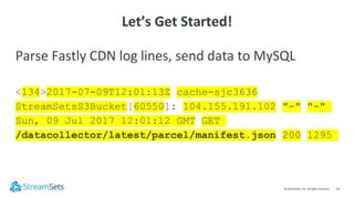 10© StreamSets, Inc. All rights reserved.
Parse Fastly CDN log lines, send data to MySQL
<134>2017-07-09T12:01:13Z cache-sjc3636
StreamSetsS3Bucket[60550]: 104.155.191.102 "-" "-"
Sun, 09 Jul 2017 12:01:12 GMT GET
/datacollector/latest/parcel/manifest.json 200 1295
Let’s Get Started!
 
